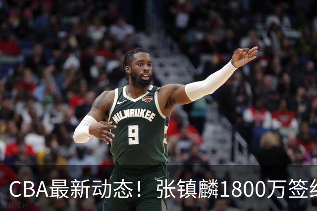 CBA最新动态！张镇麟1800万签约，范子铭离队，加盟劲旅